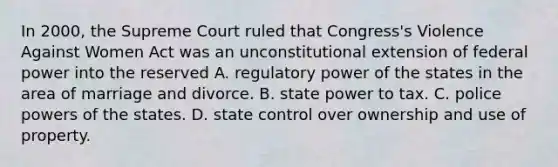 In 2000, the Supreme Court ruled that Congress's Violence Against Women Act was an unconstitutional extension of federal power into the reserved A. regulatory power of the states in the area of marriage and divorce. B. state power to tax. C. police powers of the states. D. state control over ownership and use of property.