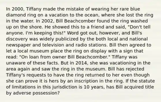 In 2000, Tiffany made the mistake of wearing her rare blue diamond ring on a vacation to the ocean, where she lost the ring in the water. In 2002, Bill Beachcomber found the ring washed up on the shore. He showed this to a friend and said, "Don't tell anyone. I'm keeping this!" Word got out, however, and Bill's discovery was widely publicized by the both local and national newspaper and television and radio stations. Bill then agreed to let a local museum place the ring on display with a sign that read: "On loan from owner Bill Beachcomber." Tiffany was unaware of these facts. But in 2014, she was vacationing in the area again and saw the ring in the museum. Bill has rejected Tiffany's requests to have the ring returned to her even though she can prove it is hers by an inscription in the ring. If the statute of limitations in this jurisdiction is 10 years, has Bill acquired title by adverse possession?