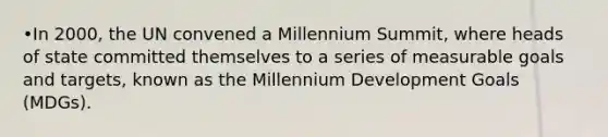 •In 2000, the UN convened a Millennium Summit, where heads of state committed themselves to a series of measurable goals and targets, known as the Millennium Development Goals (MDGs).