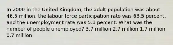 In 2000 in the United Kingdom, the adult population was about 46.5 million, the labour force participation rate was 63.5 percent, and the unemployment rate was 5.8 percent. What was the number of people unemployed? 3.7 million 2.7 million 1.7 million 0.7 million