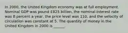 In 2000​, the United Kingdom economy was at full employment. Nominal GDP was pound £825 ​billion, the nominal interest rate was 8 percent a​ year, the price level was 110​, and the velocity of circulation was constant at 5. The quantity of money in the United Kingdom in 2000 is​ ______.