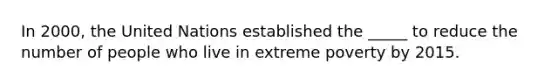 In 2000, the United Nations established the _____ to reduce the number of people who live in extreme poverty by 2015.