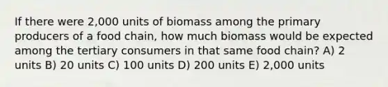 If there were 2,000 units of biomass among the primary producers of a food chain, how much biomass would be expected among the tertiary consumers in that same food chain? A) 2 units B) 20 units C) 100 units D) 200 units E) 2,000 units