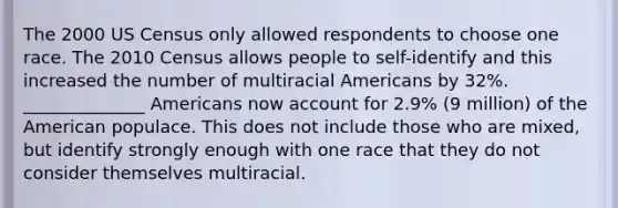 The 2000 US Census only allowed respondents to choose one race. The 2010 Census allows people to self-identify and this increased the number of multiracial Americans by 32%. ______________ Americans now account for 2.9% (9 million) of the American populace. This does not include those who are mixed, but identify strongly enough with one race that they do not consider themselves multiracial.