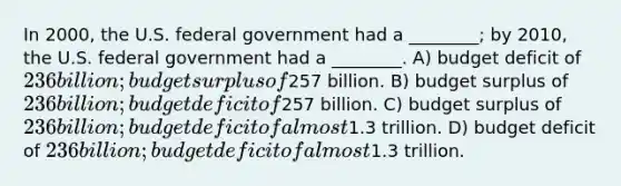 In 2000, the U.S. federal government had a ________; by 2010, the U.S. federal government had a ________. A) budget deficit of 236 billion; budget surplus of257 billion. B) budget surplus of 236 billion; budget deficit of257 billion. C) budget surplus of 236 billion; budget deficit of almost1.3 trillion. D) budget deficit of 236 billion; budget deficit of almost1.3 trillion.