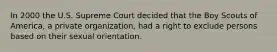 In 2000 the U.S. Supreme Court decided that the Boy Scouts of America, a private organization, had a right to exclude persons based on their sexual orientation.