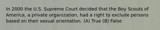 In 2000 the U.S. Supreme Court decided that the Boy Scouts of America, a private organization, had a right to exclude persons based on their sexual orientation. (A) True (B) False