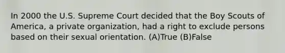 In 2000 the U.S. Supreme Court decided that the Boy Scouts of America, a private organization, had a right to exclude persons based on their sexual orientation. (A)True (B)False