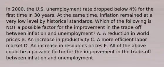 In 2000, the U.S. unemployment rate dropped below 4% for the first time in 30 years. At the same time, inflation remained at a very low level by historical standards. Which of the following is NOT a possible factor for the improvement in the trade-off between inflation and unemployment? A. A reduction in world prices B. An increase in productivity C. A more efficient labor market D. An increase in resources prices E. All of the above could be a possible factor for the improvement in the trade-off between inflation and unemployment