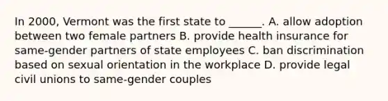 In 2000, Vermont was the first state to ______. A. allow adoption between two female partners B. provide health insurance for same-gender partners of state employees C. ban discrimination based on sexual orientation in the workplace D. provide legal civil unions to same-gender couples