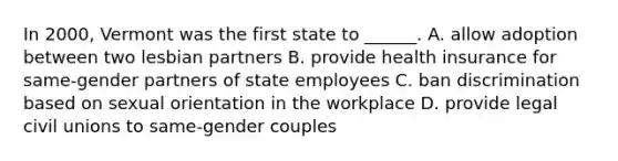 In 2000, Vermont was the first state to ______. A. allow adoption between two lesbian partners B. provide health insurance for same-gender partners of state employees C. ban discrimination based on sexual orientation in the workplace D. provide legal civil unions to same-gender couples