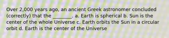 Over 2,000 years ago, an ancient Greek astronomer concluded (correctly) that the ________. a. Earth is spherical b. Sun is the center of the whole Universe c. Earth orbits the Sun in a circular orbit d. Earth is the center of the Universe