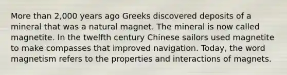 <a href='https://www.questionai.com/knowledge/keWHlEPx42-more-than' class='anchor-knowledge'>more than</a> 2,000 years ago Greeks discovered deposits of a mineral that was a natural magnet. The mineral is now called magnetite. In the twelfth century Chinese sailors used magnetite to make compasses that improved navigation. Today, the word magnetism refers to the properties and interactions of magnets.