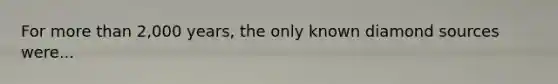 For <a href='https://www.questionai.com/knowledge/keWHlEPx42-more-than' class='anchor-knowledge'>more than</a> 2,000 years, the only known diamond sources were...