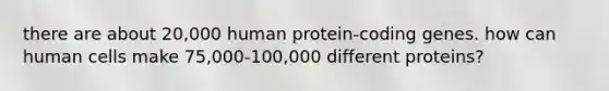 there are about 20,000 human protein-coding genes. how can human cells make 75,000-100,000 different proteins?