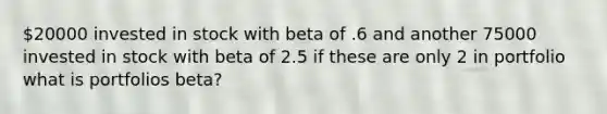 20000 invested in stock with beta of .6 and another 75000 invested in stock with beta of 2.5 if these are only 2 in portfolio what is portfolios beta?