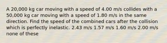 A 20,000 kg car moving with a speed of 4.00 m/s collides with a 50,000 kg car moving with a speed of 1.80 m/s in the same direction. Find the speed of the combined cars after the collision which is perfectly inelastic. 2.43 m/s 1.57 m/s 1.60 m/s 2.00 m/s none of these