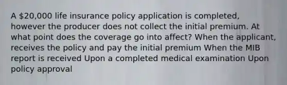 A 20,000 life insurance policy application is completed, however the producer does not collect the initial premium. At what point does the coverage go into affect? When the applicant, receives the policy and pay the initial premium When the MIB report is received Upon a completed medical examination Upon policy approval