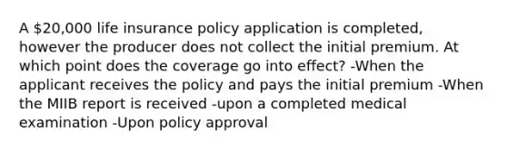 A 20,000 life insurance policy application is completed, however the producer does not collect the initial premium. At which point does the coverage go into effect? -When the applicant receives the policy and pays the initial premium -When the MIIB report is received -upon a completed medical examination -Upon policy approval