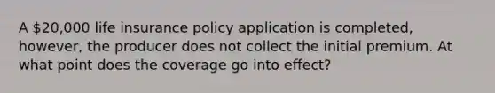 A 20,000 life insurance policy application is completed, however, the producer does not collect the initial premium. At what point does the coverage go into effect?