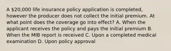 A 20,000 life insurance policy application is completed, however the producer does not collect the initial premium. At what point does the coverage go into effect? A. When the applicant receives the policy and pays the initial premium B. When the MIB report is received C. Upon a completed medical examination D. Upon policy approval