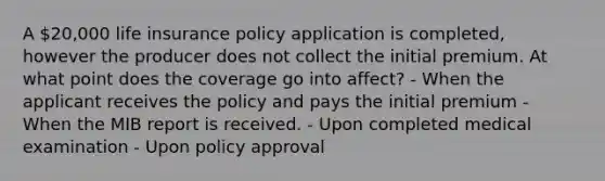 A 20,000 life insurance policy application is completed, however the producer does not collect the initial premium. At what point does the coverage go into affect? - When the applicant receives the policy and pays the initial premium - When the MIB report is received. - Upon completed medical examination - Upon policy approval