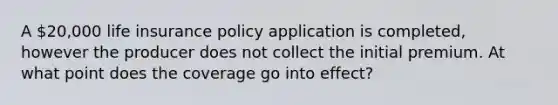 A 20,000 life insurance policy application is completed, however the producer does not collect the initial premium. At what point does the coverage go into effect?