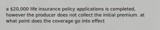 a 20,000 life insurance policy applications is completed, however the producer does not collect the initial premium. at what point does the coverage go into effect