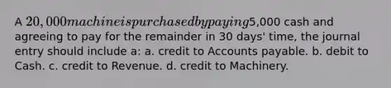 A 20,000 machine is purchased by paying5,000 cash and agreeing to pay for the remainder in 30 days' time, the journal entry should include a: a. credit to Accounts payable. b. debit to Cash. c. credit to Revenue. d. credit to Machinery.