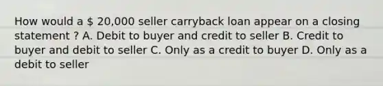 How would a  20,000 seller carryback loan appear on a closing statement ? A. Debit to buyer and credit to seller B. Credit to buyer and debit to seller C. Only as a credit to buyer D. Only as a debit to seller