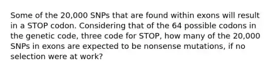 Some of the 20,000 SNPs that are found within exons will result in a STOP codon. Considering that of the 64 possible codons in the genetic code, three code for STOP, how many of the 20,000 SNPs in exons are expected to be nonsense mutations, if no selection were at work?