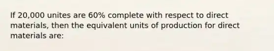 If 20,000 unites are 60% complete with respect to direct materials, then the equivalent units of production for direct materials are: