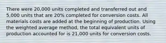 There were​ 20,000 units completed and transferred out and​ 5,000 units that are​ 20% completed for conversion costs. All materials costs are added at the beginning of production. Using the weighted average ​method, the total equivalent units of production accounted for is​ 21,000 units for conversion costs.