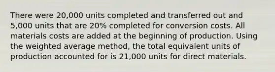 There were​ 20,000 units completed and transferred out and​ 5,000 units that are​ 20% completed for conversion costs. All materials costs are added at the beginning of production. Using the weighted average ​method, the total equivalent units of production accounted for is​ 21,000 units for direct materials.