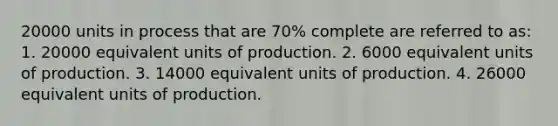 20000 units in process that are 70% complete are referred to as: 1. 20000 equivalent units of production. 2. 6000 equivalent units of production. 3. 14000 equivalent units of production. 4. 26000 equivalent units of production.