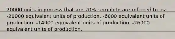 20000 units in process that are 70% complete are referred to as: -20000 equivalent units of production. -6000 equivalent units of production. -14000 equivalent units of production. -26000 equivalent units of production.