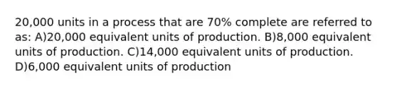 20,000 units in a process that are 70% complete are referred to as: A)20,000 equivalent units of production. B)8,000 equivalent units of production. C)14,000 equivalent units of production. D)6,000 equivalent units of production