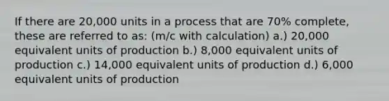 If there are 20,000 units in a process that are 70% complete, these are referred to as: (m/c with calculation) a.) 20,000 equivalent units of production b.) 8,000 equivalent units of production c.) 14,000 equivalent units of production d.) 6,000 equivalent units of production