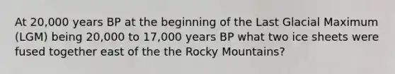 At 20,000 years BP at the beginning of the Last Glacial Maximum (LGM) being 20,000 to 17,000 years BP what two ice sheets were fused together east of the the Rocky Mountains?