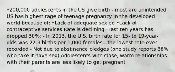 •200,000 adolescents in the US give birth - most are unintended US has highest rage of teenage pregnancy in the developed world because of: •Lack of adequate sex ed •Lack of contraceptive services Rate is declining - last ten years has dropped 30%: - In 2013, the U.S. birth rate for 15- to 19-year-olds was 22.3 births per 1,000 females—the lowest rate ever recorded - Not due to abstinence pledges (one study reports 88% who take it have sex) Adolescents with close, warm relationships with their parents are less likely to get pregnant