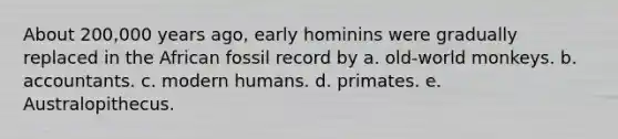 About 200,000 years ago, early hominins were gradually replaced in the African fossil record by a. old-world monkeys. b. accountants. c. modern humans. d. primates. e. Australopithecus.