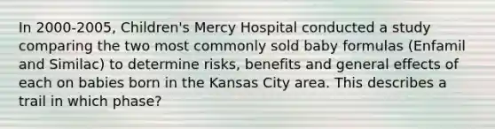 In 2000-2005, Children's Mercy Hospital conducted a study comparing the two most commonly sold baby formulas (Enfamil and Similac) to determine risks, benefits and general effects of each on babies born in the Kansas City area. This describes a trail in which phase?