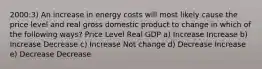 2000:3) An increase in energy costs will most likely cause the price level and real gross domestic product to change in which of the following ways? Price Level Real GDP a) Increase Increase b) Increase Decrease c) Increase Not change d) Decrease Increase e) Decrease Decrease