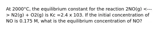 At 2000°C, the equilibrium constant for the reaction 2NO(g) N2(g) + O2(g) is Kc =2.4 x 103. If the initial concentration of NO is 0.175 M, what is the equilibrium concentration of NO?