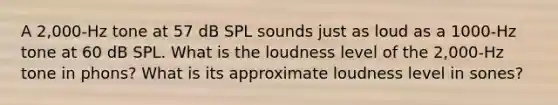 A 2,000-Hz tone at 57 dB SPL sounds just as loud as a 1000-Hz tone at 60 dB SPL. What is the loudness level of the 2,000-Hz tone in phons? What is its approximate loudness level in sones?