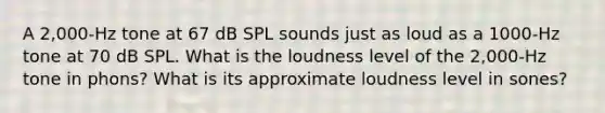 A 2,000-Hz tone at 67 dB SPL sounds just as loud as a 1000-Hz tone at 70 dB SPL. What is the loudness level of the 2,000-Hz tone in phons? What is its approximate loudness level in sones?