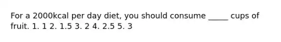 For a 2000kcal per day diet, you should consume _____ cups of fruit. 1. 1 2. 1.5 3. 2 4. 2.5 5. 3