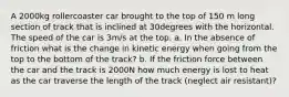 A 2000kg rollercoaster car brought to the top of 150 m long section of track that is inclined at 30degrees with the horizontal. The speed of the car is 3m/s at the top. a. In the absence of friction what is the change in kinetic energy when going from the top to the bottom of the track? b. If the friction force between the car and the track is 2000N how much energy is lost to heat as the car traverse the length of the track (neglect air resistant)?