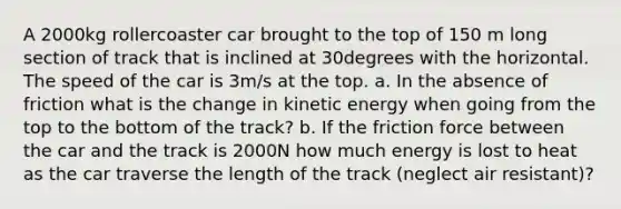 A 2000kg rollercoaster car brought to the top of 150 m long section of track that is inclined at 30degrees with the horizontal. The speed of the car is 3m/s at the top. a. In the absence of friction what is the change in kinetic energy when going from the top to the bottom of the track? b. If the friction force between the car and the track is 2000N how much energy is lost to heat as the car traverse the length of the track (neglect air resistant)?