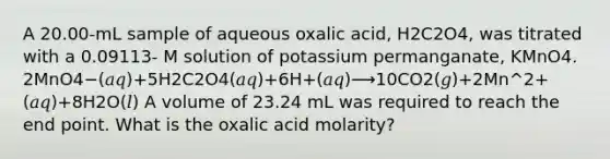 A 20.00-mL sample of aqueous oxalic acid, H2C2O4, was titrated with a 0.09113- M solution of potassium permanganate, KMnO4. 2MnO4−(𝑎𝑞)+5H2C2O4(𝑎𝑞)+6H+(𝑎𝑞)⟶10CO2(𝑔)+2Mn^2+(𝑎𝑞)+8H2O(𝑙) A volume of 23.24 mL was required to reach the end point. What is the oxalic acid molarity?